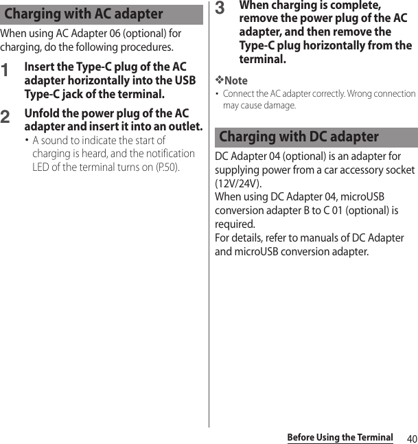 40Before Using the TerminalWhen using AC Adapter 06 (optional) for charging, do the following procedures.1Insert the Type-C plug of the AC adapter horizontally into the USB Type-C jack of the terminal.2Unfold the power plug of the AC adapter and insert it into an outlet.･A sound to indicate the start of charging is heard, and the notification LED of the terminal turns on (P.50).3When charging is complete, remove the power plug of the AC adapter, and then remove the Type-C plug horizontally from the terminal.❖Note･Connect the AC adapter correctly. Wrong connection may cause damage.DC Adapter 04 (optional) is an adapter for supplying power from a car accessory socket (12V/24V).When using DC Adapter 04, microUSB conversion adapter B to C 01 (optional) is required.For details, refer to manuals of DC Adapter and microUSB conversion adapter.Charging with AC adapterCharging with DC adapter