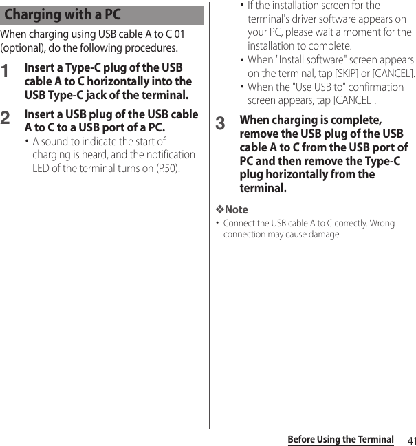 41Before Using the TerminalWhen charging using USB cable A to C 01 (optional), do the following procedures.1Insert a Type-C plug of the USB cable A to C horizontally into the USB Type-C jack of the terminal.2Insert a USB plug of the USB cable A to C to a USB port of a PC.･A sound to indicate the start of charging is heard, and the notification LED of the terminal turns on (P.50).･If the installation screen for the terminal&apos;s driver software appears on your PC, please wait a moment for the installation to complete.･When &quot;Install software&quot; screen appears on the terminal, tap [SKIP] or [CANCEL].･When the &quot;Use USB to&quot; confirmation screen appears, tap [CANCEL].3When charging is complete, remove the USB plug of the USB cable A to C from the USB port of PC and then remove the Type-C plug horizontally from the terminal.❖Note･Connect the USB cable A to C correctly. Wrong connection may cause damage.Charging with a PC