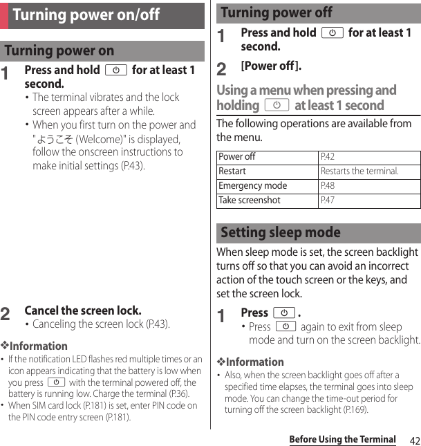 42Before Using the Terminal1Press and hold O for at least 1 second.･The terminal vibrates and the lock screen appears after a while.･When you first turn on the power and &quot;ようこそ (Welcome)&quot; is displayed, follow the onscreen instructions to make initial settings (P.43).2Cancel the screen lock.･Canceling the screen lock (P.43).❖Information･If the notification LED flashes red multiple times or an icon appears indicating that the battery is low when you press O with the terminal powered off, the battery is running low. Charge the terminal (P.36).･When SIM card lock (P.181) is set, enter PIN code on the PIN code entry screen (P.181).1Press and hold O for at least 1 second.2[Power off].Using a menu when pressing and holding O at least 1 secondThe following operations are available from the menu.When sleep mode is set, the screen backlight turns off so that you can avoid an incorrect action of the touch screen or the keys, and set the screen lock.1Press O.･Press O again to exit from sleep mode and turn on the screen backlight.❖Information･Also, when the screen backlight goes off after a specified time elapses, the terminal goes into sleep mode. You can change the time-out period for turning off the screen backlight (P.169).Turning power on/offTurning power onTurning power offPower offP. 4 2RestartRestarts the terminal.Emergency modeP. 4 8Take screenshotP. 4 7Setting sleep mode