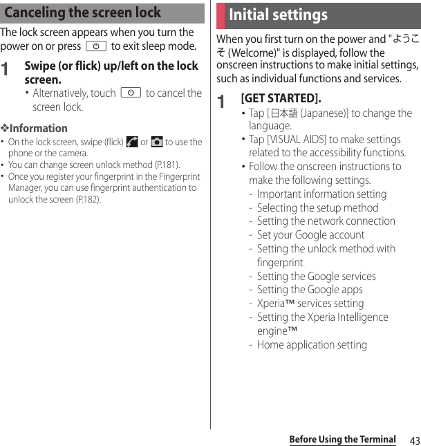 43Before Using the TerminalThe lock screen appears when you turn the power on or press O to exit sleep mode.1Swipe (or flick) up/left on the lock screen.･Alternatively, touch O to cancel the screen lock.❖Information･On the lock screen, swipe (flick)   or   to use the phone or the camera.･You can change screen unlock method (P.181).･Once you register your fingerprint in the Fingerprint Manager, you can use fingerprint authentication to unlock the screen (P.182).When you first turn on the power and &quot;ようこそ (Welcome)&quot; is displayed, follow the onscreen instructions to make initial settings, such as individual functions and services.1[GET STARTED].･Tap [日本語 (Japanese)] to change the language.･Tap [VISUAL AIDS] to make settings related to the accessibility functions.･Follow the onscreen instructions to make the following settings.- Important information setting- Selecting the setup method- Setting the network connection- Set your Google account- Setting the unlock method with fingerprint- Setting the Google services- Setting the Google apps-Xperia™ services setting- Setting the Xperia Intelligence engine™- Home application settingCanceling the screen lockInitial settings