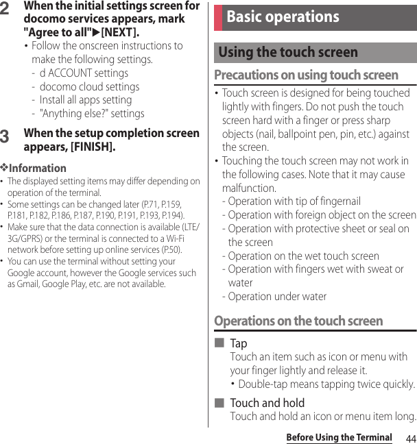 44Before Using the Terminal2When the initial settings screen for docomo services appears, mark &quot;Agree to all&quot;u[NEXT].･Follow the onscreen instructions to make the following settings.- d ACCOUNT settings- docomo cloud settings- Install all apps setting- &quot;Anything else?&quot; settings3When the setup completion screen appears, [FINISH].❖Information･The displayed setting items may differ depending on operation of the terminal.･Some settings can be changed later (P.71, P.159, P.181, P.182, P.186, P.187, P.190, P.191, P.193, P.194).･Make sure that the data connection is available (LTE/3G/GPRS) or the terminal is connected to a Wi-Fi network before setting up online services (P.50).･You can use the terminal without setting your Google account, however the Google services such as Gmail, Google Play, etc. are not available.Precautions on using touch screen･Touch screen is designed for being touched lightly with fingers. Do not push the touch screen hard with a finger or press sharp objects (nail, ballpoint pen, pin, etc.) against the screen.･Touching the touch screen may not work in the following cases. Note that it may cause malfunction.- Operation with tip of fingernail- Operation with foreign object on the screen- Operation with protective sheet or seal on the screen- Operation on the wet touch screen- Operation with fingers wet with sweat or water- Operation under waterOperations on the touch screen■ TapTouch an item such as icon or menu with your finger lightly and release it.･Double-tap means tapping twice quickly.■ Touch and holdTouch and hold an icon or menu item long.Basic operationsUsing the touch screen