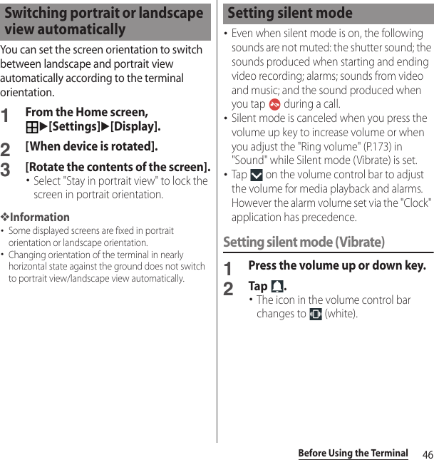 46Before Using the TerminalYou can set the screen orientation to switch between landscape and portrait view automatically according to the terminal orientation.1From the Home screen, u[Settings]u[Display].2[When device is rotated].3[Rotate the contents of the screen].･Select &quot;Stay in portrait view&quot; to lock the screen in portrait orientation.❖Information･Some displayed screens are fixed in portrait orientation or landscape orientation.･Changing orientation of the terminal in nearly horizontal state against the ground does not switch to portrait view/landscape view automatically.･Even when silent mode is on, the following sounds are not muted: the shutter sound; the sounds produced when starting and ending video recording; alarms; sounds from video and music; and the sound produced when you tap   during a call.･Silent mode is canceled when you press the volume up key to increase volume or when you adjust the &quot;Ring volume&quot; (P.173) in &quot;Sound&quot; while Silent mode (Vibrate) is set.･Tap   on the volume control bar to adjust the volume for media playback and alarms. However the alarm volume set via the &quot;Clock&quot; application has precedence.Setting silent mode (Vibrate)1Press the volume up or down key.2Tap .･The icon in the volume control bar changes to   (white).Switching portrait or landscape view automaticallySetting silent mode