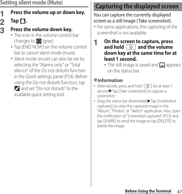 47Before Using the TerminalSetting silent mode (Mute)1Press the volume up or down key.2Tap .3Press the volume down key.･The icon in the volume control bar changes to   (gray).･Tap [END NOW] on the volume control bar to cancel silent mode (mute).･Silent mode (mute) can also be set by selecting the &quot;Alarms only&quot; or &quot;Total silence&quot; of the Do not disturb function in the Quick settings panel (P.54). Before using the Do not disturb function, tap  and set &quot;Do not disturb&quot; to the available quick setting tool.You can capture the currently displayed screen as a still image (Take screenshot).･For some applications, the capturing of the screenshot is not available.1On the screen to capture, press and hold O and the volume down key at the same time for at least 1 second.･The still image is saved and   appears on the status bar.❖Information･Alternatively, press and hold O for at least 1 seconduTap [Take screenshot] to capture a screenshot.･Drag the status bar downwardsuTap [Screenshot captured.] to view the captured image in the &quot;Album&quot;, &quot;Photos&quot;, or &quot;Sketch&quot; application. Also, open the notification of &quot;Screenshot captured&quot; (P.53) and tap [SHARE] to send the image or tap [DELETE] to delete the image.Capturing the displayed screen