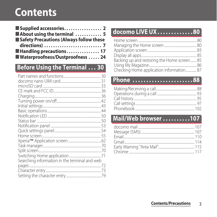 Contents/Precautions3Contents■Supplied accessories. . . . . . . . . . . . . . . . .  2■About using the terminal  . . . . . . . . . . . .  5■Safety Precautions (Always follow these directions) . . . . . . . . . . . . . . . . . . . . . . . . . .  7■Handling precautions. . . . . . . . . . . . . . . 17■Waterproofness/Dustproofness  . . . . . 24Before Using the Terminal  . . . 30Part names and functions................................................30docomo nano UIM card....................................................31microSD card ...........................................................................33CE mark and FCC ID.............................................................36Charging.....................................................................................36Turning power on/off.........................................................42Initial settings...........................................................................43Basic operations.....................................................................44Notification LED .....................................................................50Status bar ...................................................................................50Notification panel .................................................................53Quick settings panel............................................................54Home screen............................................................................55Xperia™ Application screen ..........................................62Task manager...........................................................................70Split screen................................................................................70Switching Home application......................................... 71Searching information in the terminal and web pages ............................................................................................72Character entry.......................................................................73Setting the character entry .............................................79docomo LIVE UX . . . . . . . . . . . . . 80Home screen ........................................................................... 80Managing the Home screen.......................................... 80Application screen ............................................................... 83Display all apps....................................................................... 85Backing up and restoring the Home screen........ 85Using My Magazine............................................................. 86Checking Home application information.............. 87Phone  . . . . . . . . . . . . . . . . . . . . . . 88Making/Receiving a call.................................................... 88Operations during a call ................................................... 93Call history................................................................................. 95Call settings .............................................................................. 97Phonebook ............................................................................ 102Mail/Web browser . . . . . . . . . .107docomo mail ........................................................................ 107Message (SMS)..................................................................... 107Email........................................................................................... 110Gmail.......................................................................................... 114Early Warning &quot;Area Mail&quot;.............................................. 115Chrome .................................................................................... 117