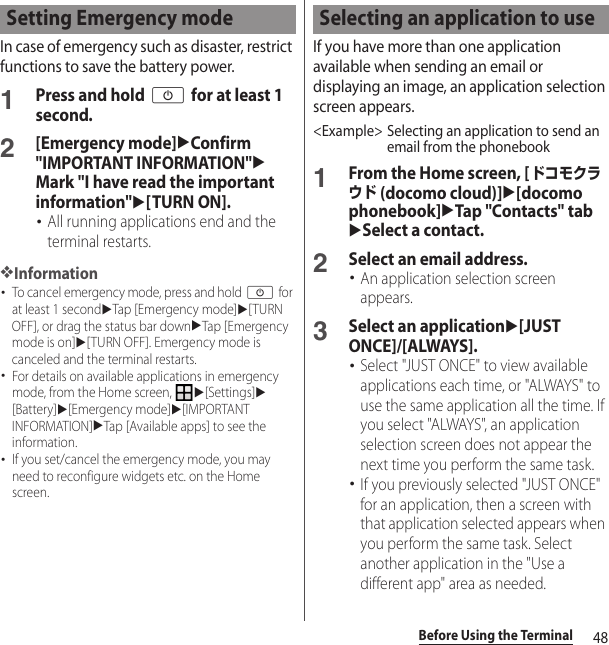 48Before Using the TerminalIn case of emergency such as disaster, restrict functions to save the battery power.1Press and hold O for at least 1 second.2[Emergency mode]uConfirm &quot;IMPORTANT INFORMATION&quot;uMark &quot;I have read the important information&quot;u[TURN ON].･All running applications end and the terminal restarts.❖Information･To cancel emergency mode, press and hold O for at least 1 seconduTap [Emergency mode]u[TURN OFF], or drag the status bar downuTap [Emergency mode is on]u[TURN OFF]. Emergency mode is canceled and the terminal restarts.･For details on available applications in emergency mode, from the Home screen, u[Settings]u[Battery]u[Emergency mode]u[IMPORTANT INFORMATION]uTap [Available apps] to see the information.･If you set/cancel the emergency mode, you may need to reconfigure widgets etc. on the Home screen.If you have more than one application available when sending an email or displaying an image, an application selection screen appears.&lt;Example&gt; Selecting an application to send an email from the phonebook1From the Home screen, [ドコモクラウド (docomo cloud)]u[docomo phonebook]uTap &quot;Contacts&quot; tabuSelect a contact.2Select an email address.･An application selection screen appears.3Select an applicationu[JUST ONCE]/[ALWAYS].･Select &quot;JUST ONCE&quot; to view available applications each time, or &quot;ALWAYS&quot; to use the same application all the time. If you select &quot;ALWAYS&quot;, an application selection screen does not appear the next time you perform the same task.･If you previously selected &quot;JUST ONCE&quot; for an application, then a screen with that application selected appears when you perform the same task. Select another application in the &quot;Use a different app&quot; area as needed.Setting Emergency mode Selecting an application to use