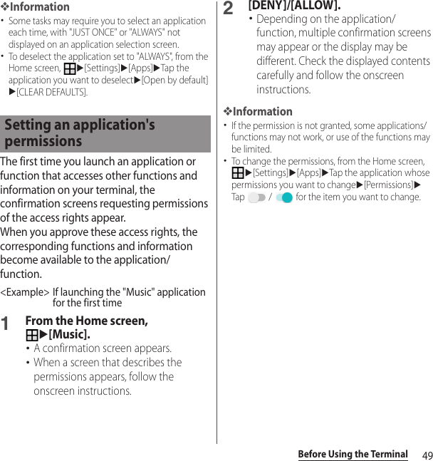 49Before Using the Terminal❖Information･Some tasks may require you to select an application each time, with &quot;JUST ONCE&quot; or &quot;ALWAYS&quot; not displayed on an application selection screen.･To deselect the application set to &quot;ALWAYS&quot;, from the Home screen, u[Settings]u[Apps]uTap the application you want to deselectu[Open by default]u[CLEAR DEFAULTS].The first time you launch an application or function that accesses other functions and information on your terminal, the confirmation screens requesting permissions of the access rights appear.When you approve these access rights, the corresponding functions and information become available to the application/function.&lt;Example&gt; If launching the &quot;Music&quot; application for the first time1From the Home screen, u[Music].･A confirmation screen appears.･When a screen that describes the permissions appears, follow the onscreen instructions.2[DENY]/[ALLOW].･Depending on the application/function, multiple confirmation screens may appear or the display may be different. Check the displayed contents carefully and follow the onscreen instructions.❖Information･If the permission is not granted, some applications/functions may not work, or use of the functions may be limited.･To change the permissions, from the Home screen, u[Settings]u[Apps]uTap the application whose permissions you want to changeu[Permissions]uTap   /   for the item you want to change.Setting an application&apos;s permissions