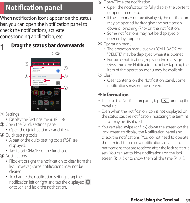 53Before Using the TerminalWhen notification icons appear on the status bar, you can open the Notification panel to check the notifications, activate corresponding application, etc.1Drag the status bar downwards.aSettings･Display the Settings menu (P.158).bOpen the Quick settings panel･Open the Quick settings panel (P.54).cQuick setting tools･A part of the quick setting tools (P.54) are displayed.･Tap to set ON/OFF of the function.dNotifications･Flick left or right the notification to clear from the list. However, some notifications may not be cleared.･To change the notification setting, drag the notification left or right and tap the displayed  , or touch and hold the notification.eOpen/Close the notification･Open the notification to fully display the content or operation menu.･If the icon may not be displayed, the notification may be opened by dragging the notification down or pinching (P.45) on the notification.･Some notifications may not be displayed or opened by tapping.fOperation menu･The operation menu such as &quot;CALL BACK&quot; or &quot;DELETE&quot; may be displayed when it is opened.･For some notifications, replying the message (SMS) from the Notification panel by tapping the item of the operation menu may be available.gClear･Clear contents on the Notification panel. Some notifications may not be cleared.❖Information･To close the Notification panel, tap b or drag the panel up.･Even when the notification icon is not displayed on the status bar, the notification indicating the terminal status may be displayed.･You can also swipe (or flick) down the screen on the lock screen to display the Notification panel and check the notifications (You do not need to operate the terminal to see new notifications or a part of notifications that are received after the lock screen is set). You can set to hide notifications on the lock screen (P.171) or to show them all the time (P.171).Notification paneldcfgeba