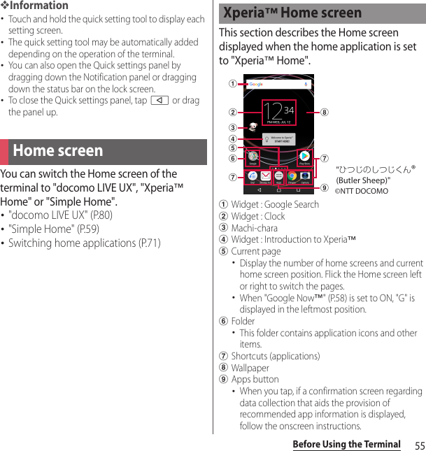 55Before Using the Terminal❖Information･Touch and hold the quick setting tool to display each setting screen.･The quick setting tool may be automatically added depending on the operation of the terminal.･You can also open the Quick settings panel by dragging down the Notification panel or dragging down the status bar on the lock screen.･To close the Quick settings panel, tap b or drag the panel up.You can switch the Home screen of the terminal to &quot;docomo LIVE UX&quot;, &quot;Xperia™ Home&quot; or &quot;Simple Home&quot;.･&quot;docomo LIVE UX&quot; (P.80)･&quot;Simple Home&quot; (P.59)･Switching home applications (P.71)This section describes the Home screen displayed when the home application is set to &quot;Xperia™ Home&quot;.aWidget : Google SearchbWidget : ClockcMachi-charadWidget : Introduction to Xperia™eCurrent page･Display the number of home screens and current home screen position. Flick the Home screen left or right to switch the pages.･When &quot;Google Now™&quot; (P.58) is set to ON, &quot;G&quot; is displayed in the leftmost position.fFolder･This folder contains application icons and other items.gShortcuts (applications)hWallpaperiApps button･When you tap, if a confirmation screen regarding data collection that aids the provision of recommended app information is displayed, follow the onscreen instructions.Home screenXperia™ Home screenabcdegighf©NTT DOCOMO&quot;ひつじのしつじくん®(Butler Sheep)&quot;