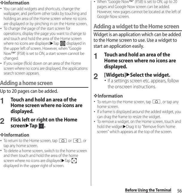 56Before Using the Terminal❖Information･You can add widgets and shortcuts, change the wallpaper, and perform other tasks by touching and holding an area of the Home screen where no icons are displayed or by pinching in on the Home screen.･To change the page of the start screen for operations, display the page you want to change to and touch and hold the area of the Home screen where no icons are displayeduTap   displayed in the upper left of screen. However, when &quot;Google Now™&quot; (P.58) is set to ON, a start screen cannot be changed.･If you swipe (flick) down on an area of the Home screen where no icons are displayed, the applications search screen appears.Adding a home screenUp to 20 pages can be added.1Touch and hold an area of the Home screen where no icons are displayed.2Flick left or right on the Home screenuTap .❖Information･To return to the Home screen, tap h or b, or tap any home screen.･To delete a home screen, switch to the home screen and then touch and hold the area of the home screen where no icons are displayeduTap  displayed in the upper right of screen.･When &quot;Google Now™&quot; (P.58) is set to ON, up to 20 pages and Google Now screen can be added. However, new pages cannot be located at the left of Google Now screen.Adding a widget to the Home screenWidget is an application which can be added to the Home screen to use. Use a widget to start an application easily.1Touch and hold an area of the Home screen where no icons are displayed.2[Widgets]uSelect the widget.･If a settings screen etc. appears, follow the onscreen instructions.❖Information･To return to the Home screen, tap h, or tap any home screen.･If a frame is displayed around the added widget, you can drag the frame to resize the widget.･To remove a widget, on the Home screen, touch and hold the widgetuDrag it to &quot;Remove from home screen&quot; which appears at the top of the screen.