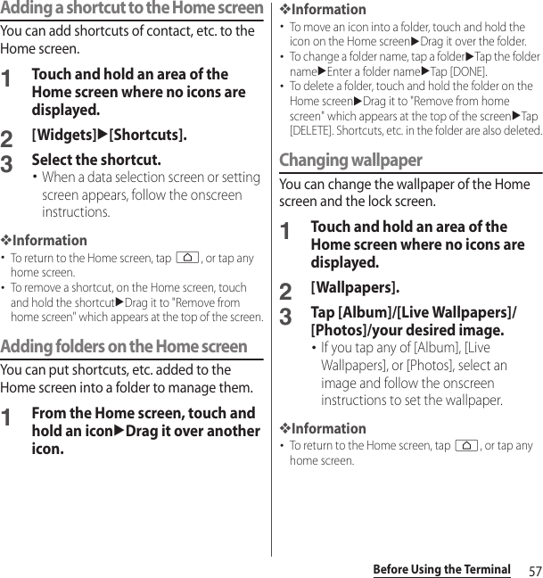 57Before Using the TerminalAdding a shortcut to the Home screenYou can add shortcuts of contact, etc. to the Home screen.1Touch and hold an area of the Home screen where no icons are displayed.2[Widgets]u[Shortcuts].3Select the shortcut.･When a data selection screen or setting screen appears, follow the onscreen instructions.❖Information･To return to the Home screen, tap h, or tap any home screen.･To remove a shortcut, on the Home screen, touch and hold the shortcutuDrag it to &quot;Remove from home screen&quot; which appears at the top of the screen.Adding folders on the Home screenYou can put shortcuts, etc. added to the Home screen into a folder to manage them.1From the Home screen, touch and hold an iconuDrag it over another icon.❖Information･To move an icon into a folder, touch and hold the icon on the Home screenuDrag it over the folder.･To change a folder name, tap a folderuTap the folder nameuEnter a folder nameuTap [DONE].･To delete a folder, touch and hold the folder on the Home screenuDrag it to &quot;Remove from home screen&quot; which appears at the top of the screenuTap [DELETE]. Shortcuts, etc. in the folder are also deleted.Changing wallpaperYou can change the wallpaper of the Home screen and the lock screen.1Touch and hold an area of the Home screen where no icons are displayed.2[Wallpapers].3Tap [Album]/[Live Wallpapers]/[Photos]/your desired image.･If you tap any of [Album], [Live Wallpapers], or [Photos], select an image and follow the onscreen instructions to set the wallpaper.❖Information･To return to the Home screen, tap h, or tap any home screen.