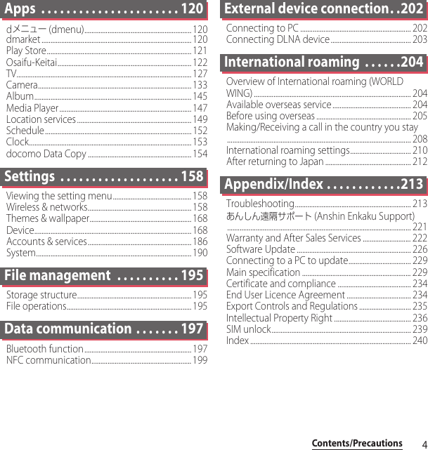 4Contents/PrecautionsApps  . . . . . . . . . . . . . . . . . . . . . . 120dメニュー (dmenu)............................................................ 120dmarket .................................................................................... 120Play Store................................................................................. 121Osaifu-Keitai........................................................................... 122TV.................................................................................................. 127Camera...................................................................................... 133Album........................................................................................ 145Media Player.......................................................................... 147Location services................................................................ 149Schedule.................................................................................. 152Clock........................................................................................... 153docomo Data Copy .......................................................... 154Settings  . . . . . . . . . . . . . . . . . . . 158Viewing the setting menu............................................158Wireless &amp; networks.......................................................... 158Themes &amp; wallpaper......................................................... 168Device........................................................................................ 168Accounts &amp; services.......................................................... 186System....................................................................................... 190File management  . . . . . . . . . . 195Storage structure................................................................ 195File operations......................................................................195Data communication . . . . . . . 197Bluetooth function............................................................197NFC communication........................................................ 199External device connection. .202Connecting to PC .............................................................. 202Connecting DLNA device............................................. 203International roaming  . . . . . .204Overview of International roaming (WORLD WING) ........................................................................................ 204Available overseas service ............................................ 204Before using overseas ..................................................... 205Making/Receiving a call in the country you stay....................................................................................................... 208International roaming settings.................................. 210After returning to Japan ................................................ 212Appendix/Index . . . . . . . . . . . .213Troubleshooting................................................................. 213あんしん遠隔サポート (Anshin Enkaku Support)....................................................................................................... 221Warranty and After Sales Services ........................... 222Software Update ................................................................ 226Connecting to a PC to update................................... 229Main specification ............................................................. 229Certificate and compliance ......................................... 234End User Licence Agreement .................................... 234Export Controls and Regulations ............................. 235Intellectual Property Right ........................................... 236SIM unlock.............................................................................. 239Index .......................................................................................... 240