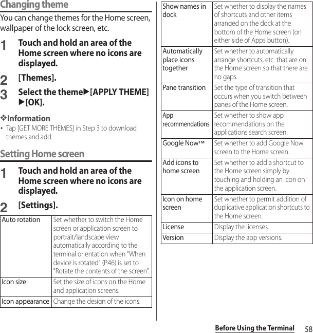 58Before Using the TerminalChanging themeYou can change themes for the Home screen, wallpaper of the lock screen, etc.1Touch and hold an area of the Home screen where no icons are displayed.2[Themes].3Select the themeu[APPLY THEME]u[OK].❖Information･Tap [GET MORE THEMES] in Step 3 to download themes and add.Setting Home screen1Touch and hold an area of the Home screen where no icons are displayed.2[Settings].Auto rotationSet whether to switch the Home screen or application screen to portrait/landscape view automatically according to the terminal orientation when &quot;When device is rotated&quot; (P.46) is set to &quot;Rotate the contents of the screen&quot;.Icon sizeSet the size of icons on the Home and application screens.Icon appearanceChange the design of the icons.Show names in dockSet whether to display the names of shortcuts and other items arranged on the dock at the bottom of the Home screen (on either side of Apps button).Automatically place icons togetherSet whether to automatically arrange shortcuts, etc. that are on the Home screen so that there are no gaps.Pane transitionSet the type of transition that occurs when you switch between panes of the Home screen.App recommendationsSet whether to show app recommendations on the applications search screen.Google Now™Set whether to add Google Now screen to the Home screen.Add icons to home screenSet whether to add a shortcut to the Home screen simply by touching and holding an icon on the application screen.Icon on home screenSet whether to permit addition of duplicative application shortcuts to the Home screen.LicenseDisplay the licenses.VersionDisplay the app versions.