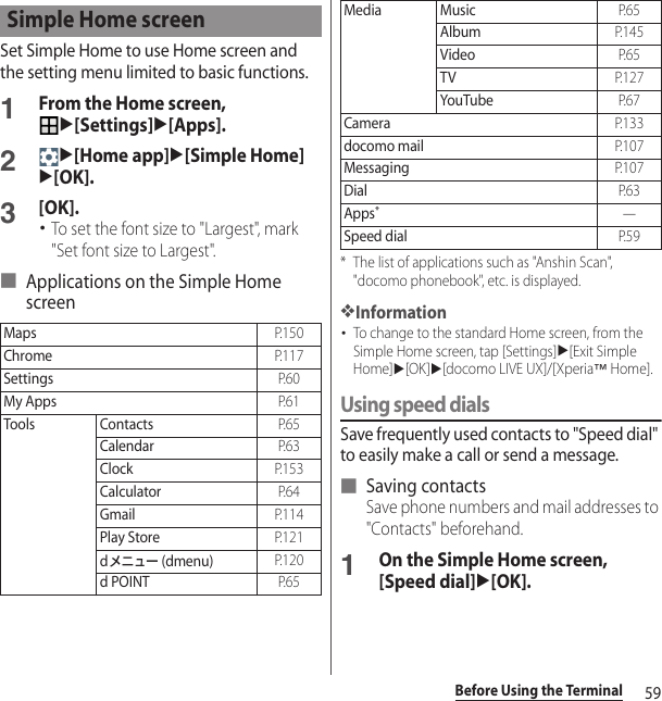 59Before Using the TerminalSet Simple Home to use Home screen and the setting menu limited to basic functions.1From the Home screen, u[Settings]u[Apps].2u[Home app]u[Simple Home]u[OK].3[OK].･To set the font size to &quot;Largest&quot;, mark &quot;Set font size to Largest&quot;.■ Applications on the Simple Home screen* The list of applications such as &quot;Anshin Scan&quot;, &quot;docomo phonebook&quot;, etc. is displayed.❖Information･To change to the standard Home screen, from the Simple Home screen, tap [Settings]u[Exit Simple Home]u[OK]u[docomo LIVE UX]/[Xperia™ Home].Using speed dialsSave frequently used contacts to &quot;Speed dial&quot; to easily make a call or send a message.■ Saving contactsSave phone numbers and mail addresses to &quot;Contacts&quot; beforehand.1On the Simple Home screen, [Speed dial]u[OK].Simple Home screenMapsP. 1 5 0ChromeP. 1 1 7SettingsP. 6 0My AppsP. 6 1Tools ContactsP. 6 5CalendarP. 6 3ClockP. 1 5 3CalculatorP. 6 4GmailP. 1 1 4Play StoreP. 1 2 1dメニュー (dmenu)P. 1 2 0d POINTP. 6 5Media MusicP. 6 5AlbumP. 1 4 5VideoP. 6 5TVP. 1 2 7YouTubeP. 6 7CameraP. 1 3 3docomo mailP. 1 0 7MessagingP. 1 0 7DialP. 6 3Apps*―Speed dialP. 5 9