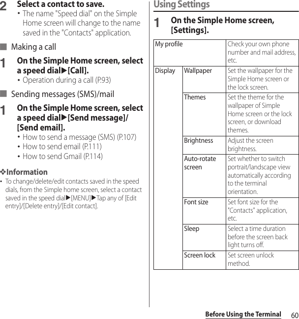 60Before Using the Terminal2Select a contact to save.･The name &quot;Speed dial&quot; on the Simple Home screen will change to the name saved in the &quot;Contacts&quot; application.■ Making a call1On the Simple Home screen, select a speed dialu[Call].･Operation during a call (P.93)■ Sending messages (SMS)/mail1On the Simple Home screen, select a speed dialu[Send message]/[Send email].･How to send a message (SMS) (P.107)･How to send email (P.111)･How to send Gmail (P.114)❖Information･To change/delete/edit contacts saved in the speed dials, from the Simple home screen, select a contact saved in the speed dialu[MENU]uTap any of [Edit entry]/[Delete entry]/[Edit contact].Using Settings1On the Simple Home screen, [Settings].My profileCheck your own phone number and mail address, etc.Display WallpaperSet the wallpaper for the Simple Home screen or the lock screen.ThemesSet the theme for the wallpaper of Simple Home screen or the lock screen, or download themes.BrightnessAdjust the screen brightness.Auto-rotate screenSet whether to switch portrait/landscape view automatically according to the terminal orientation.Font sizeSet font size for the &quot;Contacts&quot; application, etc.SleepSelect a time duration before the screen back light turns off.Screen lockSet screen unlock method.