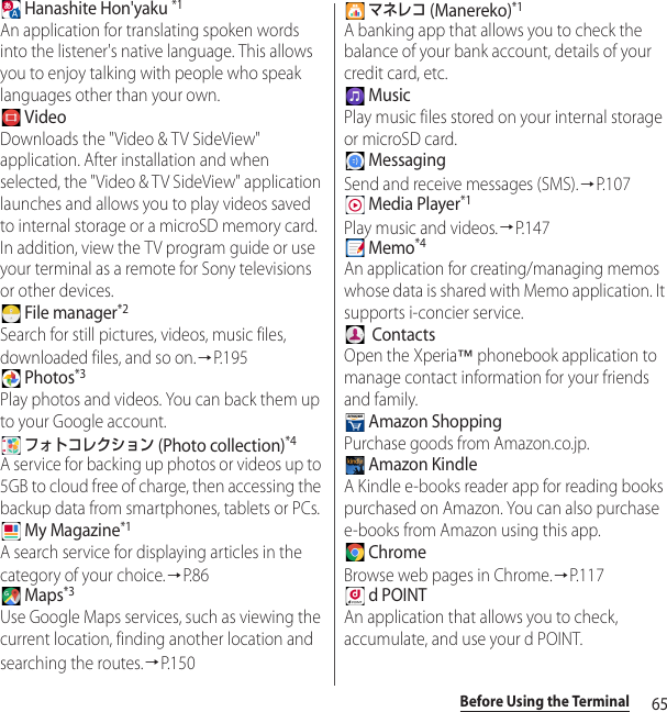 65Before Using the Terminal Hanashite Hon&apos;yaku *1An application for translating spoken words into the listener&apos;s native language. This allows you to enjoy talking with people who speak languages other than your own. VideoDownloads the &quot;Video &amp; TV SideView&quot; application. After installation and when selected, the &quot;Video &amp; TV SideView&quot; application launches and allows you to play videos saved to internal storage or a microSD memory card. In addition, view the TV program guide or use your terminal as a remote for Sony televisions or other devices. File manager*2Search for still pictures, videos, music files, downloaded files, and so on.→P. 1 9 5 Photos*3Play photos and videos. You can back them up to your Google account. フォトコレクション (Photo collection)*4A service for backing up photos or videos up to 5GB to cloud free of charge, then accessing the backup data from smartphones, tablets or PCs. My Magazine*1A search service for displaying articles in the category of your choice.→P. 8 6 Maps*3Use Google Maps services, such as viewing the current location, finding another location and searching the routes.→P. 1 5 0 マネレコ (Manereko)*1A banking app that allows you to check the balance of your bank account, details of your credit card, etc. MusicPlay music files stored on your internal storage or microSD card. MessagingSend and receive messages (SMS).→P. 1 0 7 Media Player*1Play music and videos.→P.147 Memo*4An application for creating/managing memos whose data is shared with Memo application. It supports i-concier service.  ContactsOpen the Xperia™ phonebook application to manage contact information for your friends and family. Amazon ShoppingPurchase goods from Amazon.co.jp. Amazon KindleA Kindle e-books reader app for reading books purchased on Amazon. You can also purchase e-books from Amazon using this app. ChromeBrowse web pages in Chrome.→P. 1 1 7 d POINTAn application that allows you to check, accumulate, and use your d POINT.