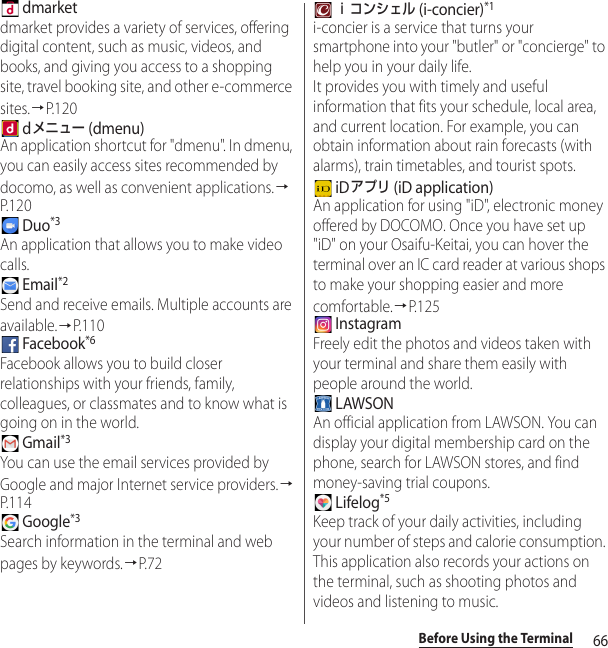 66Before Using the Terminal dmarketdmarket provides a variety of services, offering digital content, such as music, videos, and books, and giving you access to a shopping site, travel booking site, and other e-commerce sites.→P. 1 2 0 dメニュー (dmenu)An application shortcut for &quot;dmenu&quot;. In dmenu, you can easily access sites recommended by docomo, as well as convenient applications.→P. 1 2 0 Duo*3An application that allows you to make video calls. Email*2Send and receive emails. Multiple accounts are available.→P.110 Facebook*6Facebook allows you to build closer relationships with your friends, family, colleagues, or classmates and to know what is going on in the world.  Gmail*3You can use the email services provided by Google and major Internet service providers.→P. 1 1 4 Google*3Search information in the terminal and web pages by keywords.→P. 7 2 ｉコンシェル (i-concier)*1i-concier is a service that turns your smartphone into your &quot;butler&quot; or &quot;concierge&quot; to help you in your daily life.It provides you with timely and useful information that fits your schedule, local area, and current location. For example, you can obtain information about rain forecasts (with alarms), train timetables, and tourist spots. iDアプリ (iD application)An application for using &quot;iD&quot;, electronic money offered by DOCOMO. Once you have set up &quot;iD&quot; on your Osaifu-Keitai, you can hover the terminal over an IC card reader at various shops to make your shopping easier and more comfortable.→P. 1 2 5 InstagramFreely edit the photos and videos taken with your terminal and share them easily with people around the world.  LAWSONAn official application from LAWSON. You can display your digital membership card on the phone, search for LAWSON stores, and find money-saving trial coupons. Lifelog*5Keep track of your daily activities, including your number of steps and calorie consumption. This application also records your actions on the terminal, such as shooting photos and videos and listening to music.