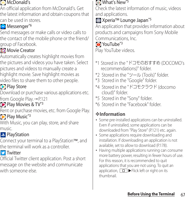 67Before Using the Terminal McDonald&apos;sAn official application from McDonald&apos;s. Get the latest information and obtain coupons that can be used in stores. Messenger*6Send messages or make calls or video calls to the contact of the mobile phone or the friend/group of Facebook.  Movie CreatorAutomatically creates highlight movies from the pictures and videos you have taken. Select pictures and videos to manually create a highlight movie. Save highlight movies as video files to share them to other people. Play StoreDownload or purchase various applications etc. from Google Play.→P.121 Play Movies &amp; TV*3Rent or purchase movies, etc. from Google Play. Play Music*3With Music, you can play, store, and share music. PlayStationConnect your terminal to a PlayStation™, and the terminal will work as a controller. TwitterOfficial Twitter client application. Post a short message on the website and communicate with someone else. What&apos;s New*5Check the latest information of music, videos and applications. Xperia™ Lounge Japan*5An application that provides information about products and campaigns from Sony Mobile Communications, Inc. YouTube*3Play YouTube videos.*1 Stored in the &quot;ドコモのおすすめ (DOCOMO&apos;s recommendations)&quot; folder.*2 Stored in the &quot;ツール (Tools)&quot; folder.*3 Stored in the &quot;Google&quot; folder.*4 Stored in the &quot;ドコモクラウド (docomo cloud)&quot; folder.*5 Stored in the &quot;Sony&quot; folder.*6 Stored in the &quot;Facebook&quot; folder.❖Information･Some pre-installed applications can be uninstalled. Even if uninstalled, some applications can be downloaded from &quot;Play Store&quot; (P.121) etc. again.･Some applications require downloading and installation. If downloading an application is not available, set to allow to download (P.178).･Having multiple applications running can consume more battery power, resulting in fewer hours of use. For this reason, it is recommended to quit applications that you are not using. To quit an application, nuFlick left or right on its thumbnail.