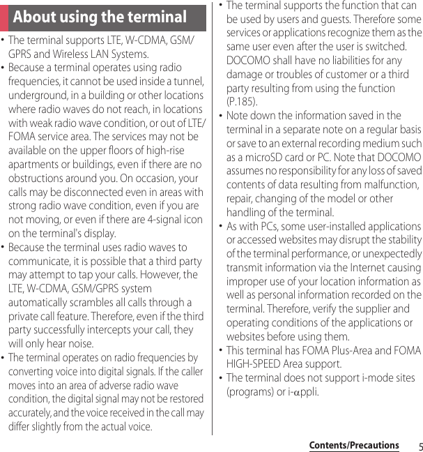 5Contents/PrecautionsContents/Pre cautions･The terminal supports LTE, W-CDMA, GSM/GPRS and Wireless LAN Systems.･Because a terminal operates using radio frequencies, it cannot be used inside a tunnel, underground, in a building or other locations where radio waves do not reach, in locations with weak radio wave condition, or out of LTE/FOMA service area. The services may not be available on the upper floors of high-rise apartments or buildings, even if there are no obstructions around you. On occasion, your calls may be disconnected even in areas with strong radio wave condition, even if you are not moving, or even if there are 4-signal icon on the terminal&apos;s display.･Because the terminal uses radio waves to communicate, it is possible that a third party may attempt to tap your calls. However, the LTE, W-CDMA, GSM/GPRS system automatically scrambles all calls through a private call feature. Therefore, even if the third party successfully intercepts your call, they will only hear noise.･The terminal operates on radio frequencies by converting voice into digital signals. If the caller moves into an area of adverse radio wave condition, the digital signal may not be restored accurately, and the voice received in the call may differ slightly from the actual voice.･The terminal supports the function that can be used by users and guests. Therefore some services or applications recognize them as the same user even after the user is switched.DOCOMO shall have no liabilities for any damage or troubles of customer or a third party resulting from using the function (P.185).･Note down the information saved in the terminal in a separate note on a regular basis or save to an external recording medium such as a microSD card or PC. Note that DOCOMO assumes no responsibility for any loss of saved contents of data resulting from malfunction, repair, changing of the model or other handling of the terminal.･As with PCs, some user-installed applications or accessed websites may disrupt the stability of the terminal performance, or unexpectedly transmit information via the Internet causing improper use of your location information as well as personal information recorded on the terminal. Therefore, verify the supplier and operating conditions of the applications or websites before using them.･This terminal has FOMA Plus-Area and FOMA HIGH-SPEED Area support.･The terminal does not support i-mode sites (programs) or i-Dppli.About using the terminal