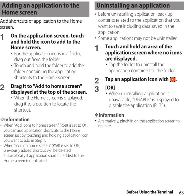 68Before Using the TerminalAdd shortcuts of application to the Home screen.1On the application screen, touch and hold the icon to add to the Home screen.･For the application icons in a folder, drag out from the folder.･Touch and hold the folder to add the folder containing the application shortcuts to the Home screen.2Drag it to &quot;Add to home screen&quot; displayed at the top of the screen.･When the Home screen is displayed, drag it to a position to locate the shortcut.❖Information･When &quot;Add icons to home screen&quot; (P.58) is set to ON, you can add application shortcuts to the Home screen just by touching and holding application icon you want to add in Step 1.･When &quot;Icon on home screen&quot; (P.58) is set to ON, previously added shortcut will be deleted automatically if application shortcut added to the Home screen is duplicated.･Before uninstalling application, back up contents related to the application that you want to save including data saved in the application.･Some applications may not be uninstalled.1Touch and hold an area of the application screen where no icons are displayed.･Tap the folder to uninstall the application contained to the folder.2Tap an application icon with  .3[OK].･When uninstalling application is unavailable, &quot;DISABLE&quot; is displayed to disable the application (P.175).❖Information･Alternatively, pinch-in on the application screen to operate.Adding an application to the Home screenUninstalling an application