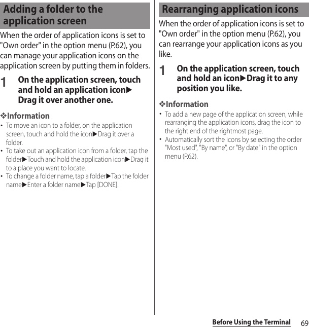 69Before Using the TerminalWhen the order of application icons is set to &quot;Own order&quot; in the option menu (P.62), you can manage your application icons on the application screen by putting them in folders.1On the application screen, touch and hold an application iconuDrag it over another one.❖Information･To move an icon to a folder, on the application screen, touch and hold the iconuDrag it over a folder.･To take out an application icon from a folder, tap the folderuTouch and hold the application iconuDrag it to a place you want to locate.･To change a folder name, tap a folderuTap the folder nameuEnter a folder nameuTap [DONE].When the order of application icons is set to &quot;Own order&quot; in the option menu (P.62), you can rearrange your application icons as you like.1On the application screen, touch and hold an iconuDrag it to any position you like.❖Information･To add a new page of the application screen, while rearranging the application icons, drag the icon to the right end of the rightmost page.･Automatically sort the icons by selecting the order &quot;Most used&quot;, &quot;By name&quot;, or &quot;By date&quot; in the option menu (P.62).Adding a folder to the application screenRearranging application icons