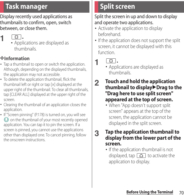 70Before Using the TerminalDisplay recently used applications as thumbnails to confirm, open, switch between, or close them.1n.･Applications are displayed as thumbnails.❖Information･Tap a thumbnail to open or switch the application. Although, depending on the displayed thumbnails, the application may not accessible.･To delete the application thumbnail, flick the thumbnail left or right or tap [×] displayed at the upper right of the thumbnail. To clear all thumbnails, tap [CLEAR ALL] displayed at the upper right of the screen.･Clearing the thumbnail of an application closes the application.･If &quot;Screen pinning&quot; (P.178) is turned on, you will see  on the thumbnail of your most recently opened application. You can tap it to pin the screen. If a screen is pinned, you cannot use the applications other than displayed one. To cancel pinning, follow the onscreen instructions.Split the screen in up and down to display and operate two applications.･Activate the application to display beforehand.･If the application does not support the split screen, it cannot be displayed with this function.1n.･Applications are displayed as thumbnails.2Touch and hold the application thumbnail to displayuDrag to the &quot;Drag here to use split screen&quot; appeared at the top of screen.･When &quot;App doesn&apos;t support split screen&quot; appears at the top of the screen, the application cannot be displayed in the split screen.3Tap the application thumbnail to display from the lower part of the screen.･If the application thumbnail is not displayed, tap h to activate the application to display.Task manager Split screen