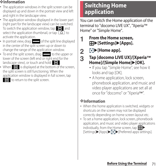 71Before Using the Terminal❖Information･The application windows in the split screen can be displayed up and down in the portrait view and left and right in the landscape view.･The application window displayed in the lower part (right part for the landscape view) can be switched. To switch the application window, tap   and select the application thumbnail, or tap h to activate the application.･In portrait view, drag   of the split line displayed in the center of the split screen up or down to change the range of the application window.･To end the split screen, drag   to the upper or lower of the screen (left end or right end for the landscape view), or touch and hold  .･When   is displayed at the bottom of the screen, the split screen is still functioning. When the application window is displayed in full screen, tap  to return to the split screen.You can switch the Home application of the terminal to &quot;docomo LIVE UX&quot;, &quot;Xperia™ Home&quot; or &quot;Simple Home&quot;.1From the Home screen, u[Settings]u[Apps].2u[Home app].3Tap [docomo LIVE UX]/[Xperia™ Home]/[Simple Home]u[OK].･If you tap &quot;Simple Home&quot;, see how it looks and tap [OK].･A home application, lock screen, phonebook application, and music and video player applications are set all at once for &quot;docomo&quot; or &quot;Xperia™&quot;.❖Information･When the home application is switched, widgets or shortcuts on the screen may not be displayed correctly depending on home screen layout etc.･To set a home application, lock screen, phonebook application, and music and video player applications individually, from the Home screen, tap u[Settings]u[Apps]uu[Preferred apps settings].Switching Home application