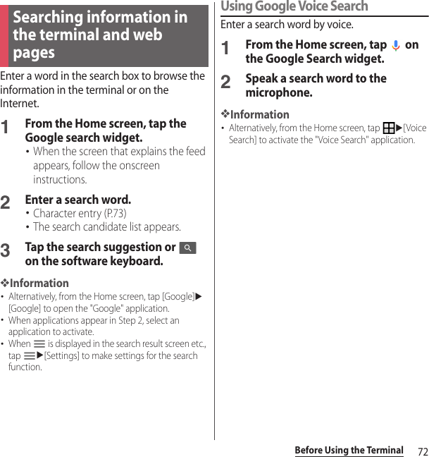 72Before Using the TerminalEnter a word in the search box to browse the information in the terminal or on the Internet.1From the Home screen, tap the Google search widget.･When the screen that explains the feed appears, follow the onscreen instructions.2Enter a search word.･Character entry (P.73)･The search candidate list appears.3Tap the search suggestion or   on the software keyboard.❖Information･Alternatively, from the Home screen, tap [Google]u[Google] to open the &quot;Google&quot; application.･When applications appear in Step 2, select an application to activate.･When   is displayed in the search result screen etc., tap u[Settings] to make settings for the search function.Using Google Voice SearchEnter a search word by voice.1From the Home screen, tap   on the Google Search widget.2Speak a search word to the microphone.❖Information･Alternatively, from the Home screen, tap u[Voice Search] to activate the &quot;Voice Search&quot; application.Searching information in the terminal and web pages