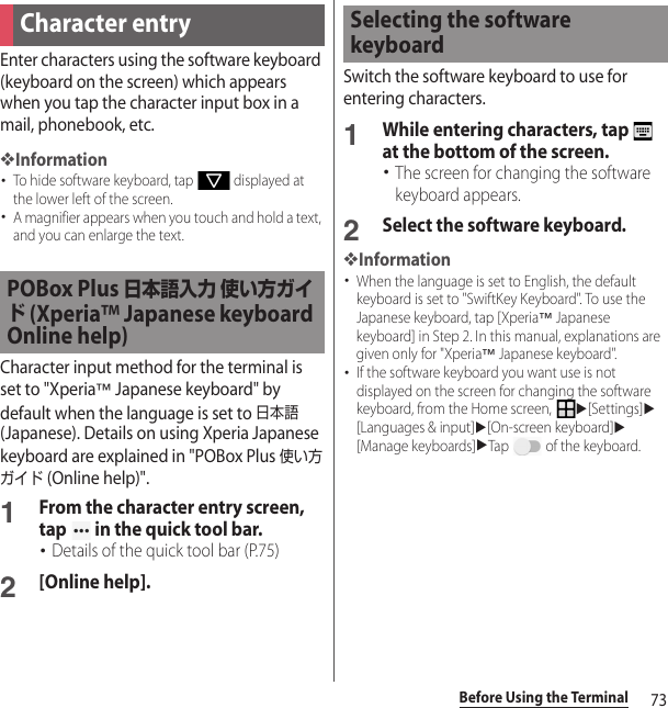 73Before Using the TerminalEnter characters using the software keyboard (keyboard on the screen) which appears when you tap the character input box in a mail, phonebook, etc.❖Information･To hide software keyboard, tap   displayed at the lower left of the screen.･A magnifier appears when you touch and hold a text, and you can enlarge the text.Character input method for the terminal is set to &quot;Xperia™ Japanese keyboard&quot; by default when the language is set to 日本語 (Japanese). Details on using Xperia Japanese keyboard are explained in &quot;POBox Plus 使い方ガイド (Online help)&quot;.1From the character entry screen, tap   in the quick tool bar.･Details of the quick tool bar (P.75)2[Online help].Switch the software keyboard to use for entering characters.1While entering characters, tap   at the bottom of the screen.･The screen for changing the software keyboard appears.2Select the software keyboard.❖Information･When the language is set to English, the default keyboard is set to &quot;SwiftKey Keyboard&quot;. To use the Japanese keyboard, tap [Xperia™ Japanese keyboard] in Step 2. In this manual, explanations are given only for &quot;Xperia™ Japanese keyboard&quot;.･If the software keyboard you want use is not displayed on the screen for changing the software keyboard, from the Home screen, u[Settings]u[Languages &amp; input]u[On-screen keyboard]u[Manage keyboards]uTap   of the keyboard.Character entryPOBox Plus 日本語入力 使い方ガイド (Xperia™ Japanese keyboard Online help)Selecting the software keyboard