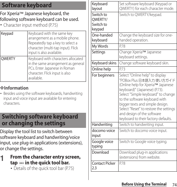 74Before Using the TerminalFor Xperia™ Japanese keyboard, the following software keyboard can be used.･Character input method (P.75)❖Information･Besides using the software keyboards, handwriting input and voice input are available for entering characters.Display the tool list to switch between software keyboard and handwriting/voice input, use plug-in applications (extensions), or change the settings.1From the character entry screen, tap   in the quick tool bar.･Details of the quick tool bar (P.75)Software keyboardKeypadKeyboard with the same key arrangement as a mobile phone. Repeatedly tap a key to select a character (multi-tap input). Flick input is also available.QWERTYKeyboard with characters allocated in the same arrangement as general PCs. Enter Japanese in Roman character. Flick input is also available.Switching software keyboard or changing the settingsKeyboard layoutSet software keyboard (Keypad or QWERTY) for each character mode.Switch to QWERTY/Switch to keypadSwitch to QWERTY/keypad.One-handed keyboardChange the keyboard size for one-handed operation.My WordsP. 7 8SettingsChange Xperia™ Japanese keyboard settings.Keyboard skinsChange software keyboard skin.Online helpP. 7 3For beginnersSelect &quot;Online help&quot; to display &quot;POBox Plus 日本語入力 使い方ガイド (Online help for Xperia™ Japanese keyboard)&quot; (Japanese) (P.73).Select &quot;Simple keyboard&quot; to change to the software keyboard with bigger texts and simple design.Select &quot;Reset&quot; to restore the settings and design of the software keyboard to their factory defaults.HandwritingSwitch to handwriting input.docomo voice inputSwitch to docomo voice input.Google voice typingSwitch to Google voice typing.DownloadDownload plug-in applications (extensions) from website.Contact Picker 2.3P. 7 8