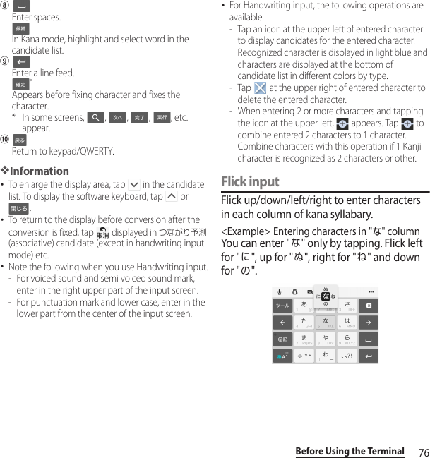 76Before Using the TerminalhEnter spaces.In Kana mode, highlight and select word in the candidate list.iEnter a line feed.*Appears before fixing character and fixes the character.* In some screens,  ,  ,  ,  , etc. appear.jReturn to keypad/QWERTY.❖Information･To enlarge the display area, tap   in the candidate list. To display the software keyboard, tap   or .･To return to the display before conversion after the conversion is fixed, tap   displayed in つながり予測 (associative) candidate (except in handwriting input mode) etc.･Note the following when you use Handwriting input.- For voiced sound and semi voiced sound mark, enter in the right upper part of the input screen.- For punctuation mark and lower case, enter in the lower part from the center of the input screen.･For Handwriting input, the following operations are available.- Tap an icon at the upper left of entered character to display candidates for the entered character. Recognized character is displayed in light blue and characters are displayed at the bottom of candidate list in different colors by type.- Tap   at the upper right of entered character to delete the entered character.- When entering 2 or more characters and tapping the icon at the upper left,   appears. Tap   to combine entered 2 characters to 1 character. Combine characters with this operation if 1 Kanji character is recognized as 2 characters or other.Flick inputFlick up/down/left/right to enter characters in each column of kana syllabary.&lt;Example&gt; Entering characters in &quot;な&quot; columnYou can enter &quot;な&quot; only by tapping. Flick left for &quot;に&quot;, up for &quot;ぬ&quot;, right for &quot;ね&quot; and down for &quot;の&quot;.