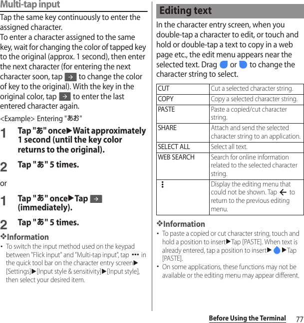 77Before Using the TerminalMulti-tap inputTap the same key continuously to enter the assigned character.To enter a character assigned to the same key, wait for changing the color of tapped key to the original (approx. 1 second), then enter the next character (for entering the next character soon, tap   to change the color of key to the original). With the key in the original color, tap   to enter the last entered character again.&lt;Example&gt; Entering &quot;あお&quot;1Tap &quot;あ&quot; onceuWait approximately 1 second (until the key color returns to the original).2Tap &quot;あ&quot; 5 times.or1Tap &quot;あ&quot; onceuTap (immediately).2Tap &quot;あ&quot; 5 times.❖Information･To switch the input method used on the keypad between &quot;Flick input&quot; and &quot;Multi-tap input&quot;, tap   in the quick tool bar on the character entry screenu[Settings]u[Input style &amp; sensitivity]u[Input style], then select your desired item.In the character entry screen, when you double-tap a character to edit, or touch and hold or double-tap a text to copy in a web page etc., the edit menu appears near the selected text. Drag   or   to change the character string to select.❖Information･To paste a copied or cut character string, touch and hold a position to insertuTap [PASTE]. When text is already entered, tap a position to insertuuTap [PASTE].･On some applications, these functions may not be available or the editing menu may appear different.Editing textCUTCut a selected character string.COPYCopy a selected character string.PASTEPaste a copied/cut character string.SHAREAttach and send the selected character string to an application.SELECT ALLSelect all text.WEB SEARCHSearch for online information related to the selected character string.Display the editing menu that could not be shown. Tap   to return to the previous editing menu.