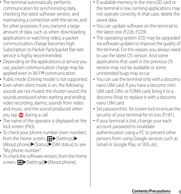 6Contents/Precautions･The terminal automatically performs communication for synchronizing data, checking the latest software version, and maintaining a connection with the server, and for other purposes. If you transmit a large amount of data, such as when downloading applications or watching video, a packet communication charge becomes high. Subscription to Packet Pack/packet flat-rate service is highly recommended.･Depending on the applications or service you use, packet communication charge may be applied even in Wi-Fi® communication.･Public mode (Driving mode) is not supported.･Even when silent mode is on, the following sounds are not muted: the shutter sound; the sounds produced when starting and ending video recording; alarms; sounds from video and music; and the sound produced when you tap   during a call.･The name of the operator is displayed on the lock screen (P.43).･To check your phone number (own number), from the Home screen, u[Settings]u[About phone]u[Status]u[SIM status] to see &quot;My phone number&quot;.･To check the software version, from the Home screen, u[Settings]u[About phone].･If available memory in the microSD card or the terminal is low, running applications may not operate correctly. In that case, delete the saved data.･You can update software on the terminal to the latest one (P.226, P.229).･The operating system (OS) may be upgraded via software updates to improve the quality of the terminal. For this reason, you always need to use the latest OS version. And some applications that used in the previous OS version may not be available or some unintended bugs may occur.･You can use the terminal only with a docomo nano UIM card. If you have a docomo mini UIM card, UIM, or FOMA card, bring it to a docomo Shop to replace it with a docomo nano UIM card.･Set password etc. for screen lock to ensure the security of your terminal for its loss (P.181).･If your terminal is lost, change your each account password to invalidate authentication using a PC to prevent other persons from using Google services such as Gmail or Google Play, or SNS, etc.
