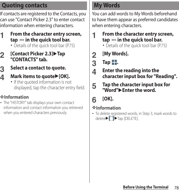 78Before Using the TerminalIf contacts are registered to the Contacts, you can use &quot;Contact Picker 2.3&quot; to enter contact information when entering characters.1From the character entry screen, tap   in the quick tool bar.･Details of the quick tool bar (P.75)2[Contact Picker 2.3]uTap &quot;CONTACTS&quot; tab.3Select a contact to quote.4Mark items to quoteu[OK].･If the quoted information is not displayed, tap the character entry field.❖Information･The &quot;HISTORY&quot; tab displays your own contact information and contact information you retrieved when you entered characters previously.You can add words to My Words beforehand to have them appear as preferred candidates when entering characters.1From the character entry screen, tap   in the quick tool bar.･Details of the quick tool bar (P.75)2[My Words].3Tap .4Enter the reading into the character input box for &quot;Reading&quot;.5Tap the character input box for &quot;Word&quot;uEnter the word.6[OK].❖Information･To delete registered words, in Step 3, mark words to deleteuuTap [DELETE].Quoting contacts My Words