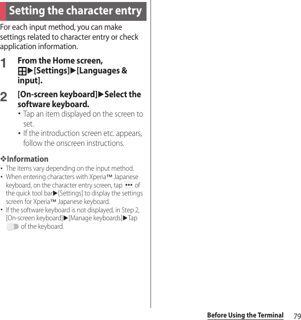 79Before Using the TerminalFor each input method, you can make settings related to character entry or check application information.1From the Home screen, u[Settings]u[Languages &amp; input].2[On-screen keyboard]uSelect the software keyboard.･Tap an item displayed on the screen to set.･If the introduction screen etc. appears, follow the onscreen instructions.❖Information･The items vary depending on the input method.･When entering characters with Xperia™ Japanese keyboard, on the character entry screen, tap   of the quick tool baru[Settings] to display the settings screen for Xperia™ Japanese keyboard.･If the software keyboard is not displayed, in Step 2, [On-screen keyboard]u[Manage keyboards]uTap  of the keyboard.Setting the character entry