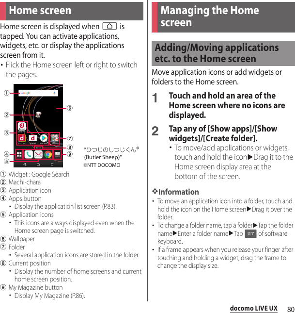 80docomo LIVE UXdocomo LIVE UXHome screen is displayed when h is tapped. You can activate applications, widgets, etc. or display the applications screen from it.･Flick the Home screen left or right to switch the pages.aWidget : Google SearchbMachi-characApplication icondApps button･Display the application list screen (P.83).eApplication icons･This icons are always displayed even when the Home screen page is switched.fWallpapergFolder･Several application icons are stored in the folder.hCurrent position･Display the number of home screens and current home screen position.iMy Magazine button･Display My Magazine (P.86).Move application icons or add widgets or folders to the Home screen.1Touch and hold an area of the Home screen where no icons are displayed.2Tap any of [Show apps]/[Show widgets]/[Create folder].･To move/add applications or widgets, touch and hold the iconuDrag it to the Home screen display area at the bottom of the screen.❖Information･To move an application icon into a folder, touch and hold the icon on the Home screenuDrag it over the folder.･To change a folder name, tap a folderuTap the folder nameuEnter a folder nameuTap   of software keyboard.･If a frame appears when you release your finger after touching and holding a widget, drag the frame to change the display size.Home screenabcedfghi©NTT DOCOMO&quot;ひつじのしつじくん®(Butler Sheep)&quot;Managing the Home screenAdding/Moving applications etc. to the Home screen