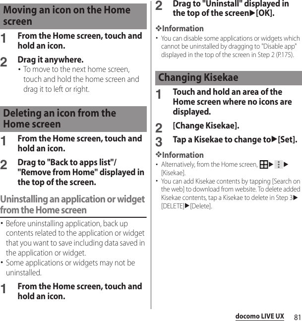 81docomo LIVE UX1From the Home screen, touch and hold an icon.2Drag it anywhere.･To move to the next home screen, touch and hold the home screen and drag it to left or right.1From the Home screen, touch and hold an icon.2Drag to &quot;Back to apps list&quot;/&quot;Remove from Home&quot; displayed in the top of the screen.Uninstalling an application or widget from the Home screen･Before uninstalling application, back up contents related to the application or widget that you want to save including data saved in the application or widget.･Some applications or widgets may not be uninstalled.1From the Home screen, touch and hold an icon.2Drag to &quot;Uninstall&quot; displayed in the top of the screenu[OK].❖Information･You can disable some applications or widgets which cannot be uninstalled by dragging to &quot;Disable app&quot; displayed in the top of the screen in Step 2 (P.175).1Touch and hold an area of the Home screen where no icons are displayed.2[Change Kisekae].3Tap a Kisekae to change tou[Set].❖Information･Alternatively, from the Home screen, uu[Kisekae].･You can add Kisekae contents by tapping [Search on the web] to download from website. To delete added Kisekae contents, tap a Kisekae to delete in Step 3u[DELETE]u[Delete].Moving an icon on the Home screenDeleting an icon from the Home screenChanging Kisekae