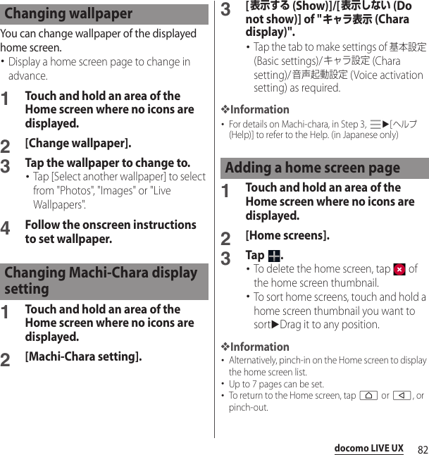 82docomo LIVE UXYou can change wallpaper of the displayed home screen.･Display a home screen page to change in advance.1Touch and hold an area of the Home screen where no icons are displayed.2[Change wallpaper].3Tap the wallpaper to change to.･Tap [Select another wallpaper] to select from &quot;Photos&quot;, &quot;Images&quot; or &quot;Live Wallpapers&quot;.4Follow the onscreen instructions to set wallpaper.1Touch and hold an area of the Home screen where no icons are displayed.2[Machi-Chara setting].3[表示する (Show)]/[表示しない (Do not show)] of &quot;キャラ表示 (Chara display)&quot;.･Tap the tab to make settings of 基本設定 (Basic settings)/キャラ設定 (Chara setting)/音声起動設定 (Voice activation setting) as required.❖Information･For details on Machi-chara, in Step 3, u[ヘルプ (Help)] to refer to the Help. (in Japanese only)1Touch and hold an area of the Home screen where no icons are displayed.2[Home screens].3Tap .･To delete the home screen, tap   of the home screen thumbnail.･To sort home screens, touch and hold a home screen thumbnail you want to sortuDrag it to any position.❖Information･Alternatively, pinch-in on the Home screen to display the home screen list.･Up to 7 pages can be set.･To return to the Home screen, tap h or b, or pinch-out.Changing wallpaperChanging Machi-Chara display settingAdding a home screen page