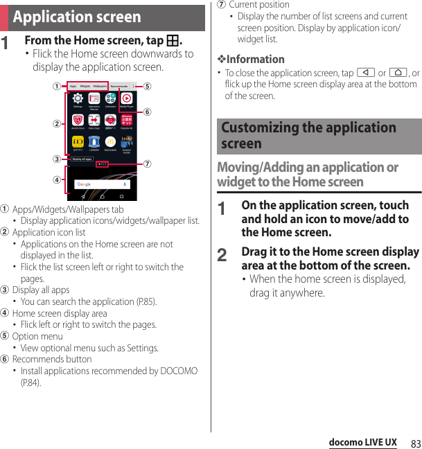 83docomo LIVE UX1From the Home screen, tap  .･Flick the Home screen downwards to display the application screen.aApps/Widgets/Wallpapers tab･Display application icons/widgets/wallpaper list.bApplication icon list･Applications on the Home screen are not displayed in the list.･Flick the list screen left or right to switch the pages.cDisplay all apps･You can search the application (P.85).dHome screen display area･Flick left or right to switch the pages.eOption menu･View optional menu such as Settings.fRecommends button･Install applications recommended by DOCOMO (P.84).gCurrent position･Display the number of list screens and current screen position. Display by application icon/widget list.❖Information･To close the application screen, tap b or h, or flick up the Home screen display area at the bottom of the screen.Moving/Adding an application or widget to the Home screen1On the application screen, touch and hold an icon to move/add to the Home screen.2Drag it to the Home screen display area at the bottom of the screen.･When the home screen is displayed, drag it anywhere.Application screenbegfcadCustomizing the application screen