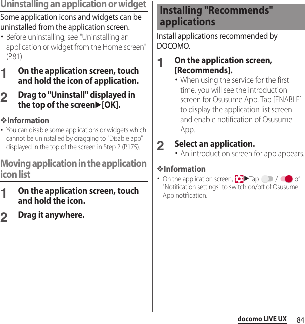 84docomo LIVE UXUninstalling an application or widgetSome application icons and widgets can be uninstalled from the application screen.･Before uninstalling, see &quot;Uninstalling an application or widget from the Home screen&quot; (P.81).1On the application screen, touch and hold the icon of application.2Drag to &quot;Uninstall&quot; displayed in the top of the screenu[OK].❖Information･You can disable some applications or widgets which cannot be uninstalled by dragging to &quot;Disable app&quot; displayed in the top of the screen in Step 2 (P.175).Moving application in the application icon list1On the application screen, touch and hold the icon.2Drag it anywhere.Install applications recommended by DOCOMO.1On the application screen, [Recommends].･When using the service for the first time, you will see the introduction screen for Osusume App. Tap [ENABLE] to display the application list screen and enable notification of Osusume App.2Select an application.･An introduction screen for app appears.❖Information･On the application screen, uTap  /  of &quot;Notification settings&quot; to switch on/off of Osusume App notification.Installing &quot;Recommends&quot; applications