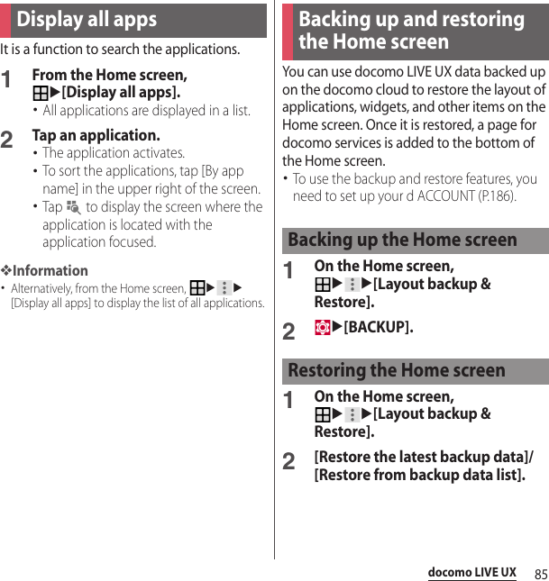 85docomo LIVE UXIt is a function to search the applications.1From the Home screen, u[Display all apps].･All applications are displayed in a list.2Tap an application.･The application activates.･To sort the applications, tap [By app name] in the upper right of the screen.･Tap   to display the screen where the application is located with the application focused.❖Information･Alternatively, from the Home screen, uu[Display all apps] to display the list of all applications.You can use docomo LIVE UX data backed up on the docomo cloud to restore the layout of applications, widgets, and other items on the Home screen. Once it is restored, a page for docomo services is added to the bottom of the Home screen.･To use the backup and restore features, you need to set up your d ACCOUNT (P.186).1On the Home screen, uu[Layout backup &amp; Restore].2u[BACKUP].1On the Home screen, uu[Layout backup &amp; Restore].2[Restore the latest backup data]/[Restore from backup data list].Display all apps Backing up and restoring the Home screenBacking up the Home screenRestoring the Home screen