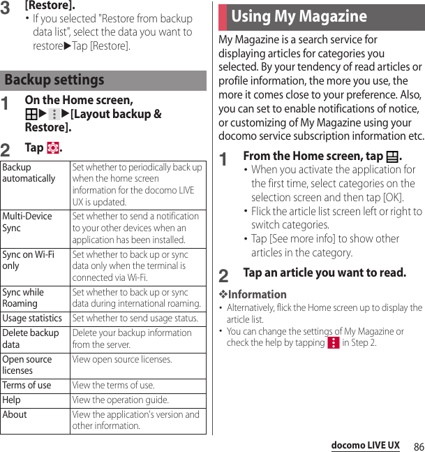 86docomo LIVE UX3[Restore].･If you selected &quot;Restore from backup data list&quot;, select the data you want to restoreuTap [Restore].1On the Home screen, uu[Layout backup &amp; Restore].2Tap .My Magazine is a search service for displaying articles for categories you selected. By your tendency of read articles or profile information, the more you use, the more it comes close to your preference. Also, you can set to enable notifications of notice, or customizing of My Magazine using your docomo service subscription information etc.1From the Home screen, tap  .･When you activate the application for the first time, select categories on the selection screen and then tap [OK].･Flick the article list screen left or right to switch categories.･Tap [See more info] to show other articles in the category.2Tap an article you want to read.❖Information･Alternatively, flick the Home screen up to display the article list.･You can change the settings of My Magazine or check the help by tapping   in Step 2.Backup settingsBackup automaticallySet whether to periodically back up when the home screen information for the docomo LIVE UX is updated.Multi-Device SyncSet whether to send a notification to your other devices when an application has been installed.Sync on Wi-Fi onlySet whether to back up or sync data only when the terminal is connected via Wi-Fi.Sync while RoamingSet whether to back up or sync data during international roaming.Usage statisticsSet whether to send usage status.Delete backup dataDelete your backup information from the server.Open source licensesView open source licenses.Terms of useView the terms of use.HelpView the operation guide.AboutView the application&apos;s version and other information.Using My Magazine