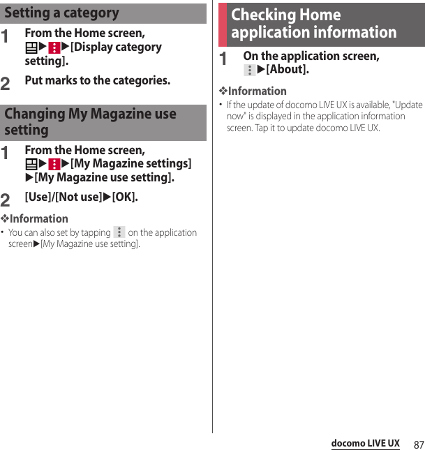 87docomo LIVE UX1From the Home screen, uu[Display category setting].2Put marks to the categories.1From the Home screen, uu[My Magazine settings]u[My Magazine use setting].2[Use]/[Not use]u[OK].❖Information･You can also set by tapping   on the application screenu[My Magazine use setting].1On the application screen, u[About].❖Information･If the update of docomo LIVE UX is available, &quot;Update now&quot; is displayed in the application information screen. Tap it to update docomo LIVE UX.Setting a categoryChanging My Magazine use settingChecking Home application information