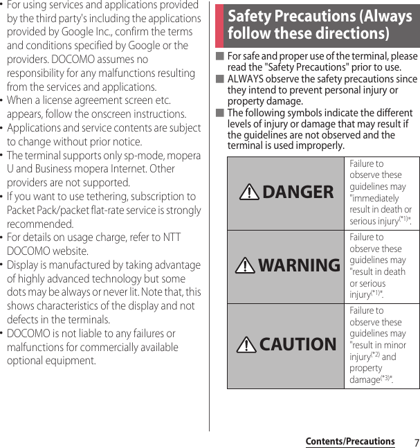 7Contents/Precautions･For using services and applications provided by the third party&apos;s including the applications provided by Google Inc., confirm the terms and conditions specified by Google or the providers. DOCOMO assumes no responsibility for any malfunctions resulting from the services and applications.･When a license agreement screen etc. appears, follow the onscreen instructions.･Applications and service contents are subject to change without prior notice.･The terminal supports only sp-mode, mopera U and Business mopera Internet. Other providers are not supported.･If you want to use tethering, subscription to Packet Pack/packet flat-rate service is strongly recommended.･For details on usage charge, refer to NTT DOCOMO website.･Display is manufactured by taking advantage of highly advanced technology but some dots may be always or never lit. Note that, this shows characteristics of the display and not defects in the terminals.･DOCOMO is not liable to any failures or malfunctions for commercially available optional equipment.■For safe and proper use of the terminal, please read the &quot;Safety Precautions&quot; prior to use.■ALWAYS observe the safety precautions since they intend to prevent personal injury or property damage.■The following symbols indicate the different levels of injury or damage that may result if the guidelines are not observed and the terminal is used improperly.Safety Precautions (Always follow these directions)Failure to observe these guidelines may &quot;immediately result in death or serious injury(*1)&quot;.Failure to observe these guidelines may &quot;result in death or serious injury(*1)&quot;.Failure to observe these guidelines may &quot;result in minor injury(*2) and property damage(*3)&quot;.DANGERWARNINGCAUTION
