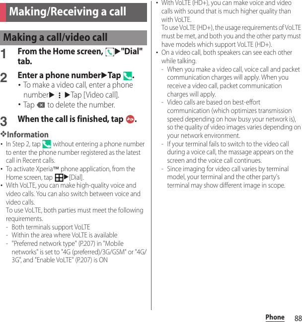 88PhonePhone1From the Home screen, u&quot;Dial&quot; tab.2Enter a phone numberuTap .･To make a video call, enter a phone numberuuTap [Video call].･Tap   to delete the number.3When the call is finished, tap  .❖Information･In Step 2, tap   without entering a phone number to enter the phone number registered as the latest call in Recent calls.･To activate Xperia™ phone application, from the Home screen, tap u[Dial].･With VoLTE, you can make high-quality voice and video calls. You can also switch between voice and video calls.To use VoLTE, both parties must meet the following requirements.- Both terminals support VoLTE- Within the area where VoLTE is available- &quot;Preferred network type&quot; (P.207) in &quot;Mobile networks&quot; is set to &quot;4G (preferred)/3G/GSM&quot; or &quot;4G/3G&quot;, and &quot;Enable VoLTE&quot; (P.207) is ON･With VoLTE (HD+), you can make voice and video calls with sound that is much higher quality than with VoLTE.To use VoLTE (HD+), the usage requirements of VoLTE must be met, and both you and the other party must have models which support VoLTE (HD+).･On a video call, both speakers can see each other while talking.- When you make a video call, voice call and packet communication charges will apply. When you receive a video call, packet communication charges will apply.- Video calls are based on best-effort communication (which optimizes transmission speed depending on how busy your network is), so the quality of video images varies depending on your network environment.- If your terminal fails to switch to the video call during a voice call, the massage appears on the screen and the voice call continues.- Since imaging for video call varies by terminal model, your terminal and the other party&apos;s terminal may show different image in scope.Making/Receiving a callMaking a call/video call