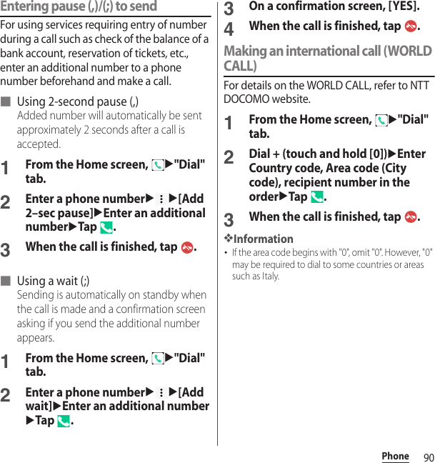 90PhoneEntering pause (,)/(;) to sendFor using services requiring entry of number during a call such as check of the balance of a bank account, reservation of tickets, etc., enter an additional number to a phone number beforehand and make a call.■ Using 2-second pause (,)Added number will automatically be sent approximately 2 seconds after a call is accepted.1From the Home screen, u&quot;Dial&quot; tab.2Enter a phone numberuu[Add 2–sec pause]uEnter an additional numberuTap .3When the call is finished, tap  .■ Using a wait (;)Sending is automatically on standby when the call is made and a confirmation screen asking if you send the additional number appears.1From the Home screen, u&quot;Dial&quot; tab.2Enter a phone numberuu[Add wait]uEnter an additional numberuTap .3On a confirmation screen, [YES].4When the call is finished, tap  .Making an international call (WORLD CALL)For details on the WORLD CALL, refer to NTT DOCOMO website.1From the Home screen, u&quot;Dial&quot; tab.2Dial + (touch and hold [0])uEnter Country code, Area code (City code), recipient number in the orderuTap .3When the call is finished, tap  .❖Information･If the area code begins with &quot;0&quot;, omit &quot;0&quot;. However, &quot;0&quot; may be required to dial to some countries or areas such as Italy.