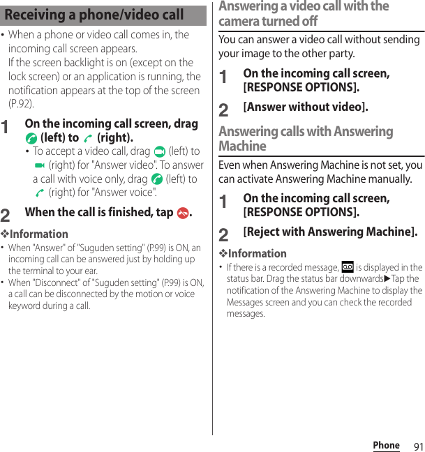 91Phone･When a phone or video call comes in, the incoming call screen appears.If the screen backlight is on (except on the lock screen) or an application is running, the notification appears at the top of the screen (P.92).1On the incoming call screen, drag  (left) to   (right).･To accept a video call, drag   (left) to  (right) for &quot;Answer video&quot;. To answer a call with voice only, drag   (left) to  (right) for &quot;Answer voice&quot;.2When the call is finished, tap  .❖Information･When &quot;Answer&quot; of &quot;Suguden setting&quot; (P.99) is ON, an incoming call can be answered just by holding up the terminal to your ear.･When &quot;Disconnect&quot; of &quot;Suguden setting&quot; (P.99) is ON, a call can be disconnected by the motion or voice keyword during a call.Answering a video call with the camera turned offYou can answer a video call without sending your image to the other party.1On the incoming call screen, [RESPONSE OPTIONS].2[Answer without video].Answering calls with Answering MachineEven when Answering Machine is not set, you can activate Answering Machine manually.1On the incoming call screen, [RESPONSE OPTIONS].2[Reject with Answering Machine].❖Information･If there is a recorded message,   is displayed in the status bar. Drag the status bar downwardsuTap the notification of the Answering Machine to display the Messages screen and you can check the recorded messages.Receiving a phone/video call