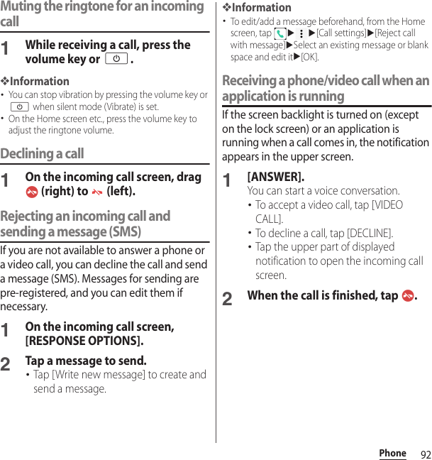 92PhoneMuting the ringtone for an incoming call1While receiving a call, press the volume key or O.❖Information･You can stop vibration by pressing the volume key or O when silent mode (Vibrate) is set.･On the Home screen etc., press the volume key to adjust the ringtone volume.Declining a call1On the incoming call screen, drag  (right) to   (left).Rejecting an incoming call and sending a message (SMS)If you are not available to answer a phone or a video call, you can decline the call and send a message (SMS). Messages for sending are pre-registered, and you can edit them if necessary.1On the incoming call screen, [RESPONSE OPTIONS].2Tap a message to send.･Tap [Write new message] to create and send a message.❖Information･To edit/add a message beforehand, from the Home screen, tap uu[Call settings]u[Reject call with message]uSelect an existing message or blank space and edit itu[OK].Receiving a phone/video call when an application is runningIf the screen backlight is turned on (except on the lock screen) or an application is running when a call comes in, the notification appears in the upper screen.1[ANSWER].You can start a voice conversation.･To accept a video call, tap [VIDEO CALL].･To decline a call, tap [DECLINE].･Tap the upper part of displayed notification to open the incoming call screen.2When the call is finished, tap  .
