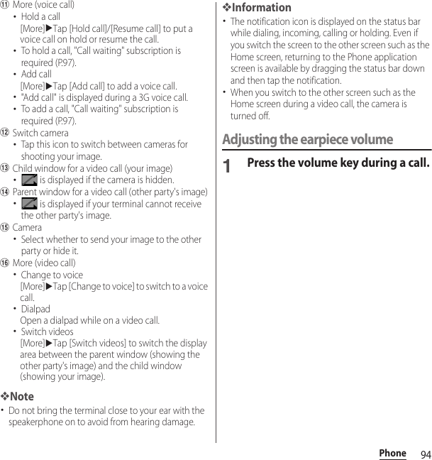 94PhonekMore (voice call)･Hold a call[More]uTap [Hold call]/[Resume call] to put a voice call on hold or resume the call.･To hold a call, &quot;Call waiting&quot; subscription is required (P.97).･Add call[More]uTap [Add call] to add a voice call.･&quot;Add call&quot; is displayed during a 3G voice call.･To add a call, &quot;Call waiting&quot; subscription is required (P.97).lSwitch camera･Tap this icon to switch between cameras for shooting your image.mChild window for a video call (your image)･ is displayed if the camera is hidden.nParent window for a video call (other party&apos;s image)･ is displayed if your terminal cannot receive the other party&apos;s image.oCamera･Select whether to send your image to the other party or hide it.pMore (video call)･Change to voice[More]uTap [Change to voice] to switch to a voice call.･DialpadOpen a dialpad while on a video call.･Switch videos[More]uTap [Switch videos] to switch the display area between the parent window (showing the other party&apos;s image) and the child window (showing your image).❖Note･Do not bring the terminal close to your ear with the speakerphone on to avoid from hearing damage.❖Information･The notification icon is displayed on the status bar while dialing, incoming, calling or holding. Even if you switch the screen to the other screen such as the Home screen, returning to the Phone application screen is available by dragging the status bar down and then tap the notification.･When you switch to the other screen such as the Home screen during a video call, the camera is turned off.Adjusting the earpiece volume1Press the volume key during a call.