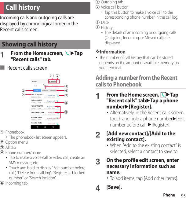 95PhoneIncoming calls and outgoing calls are displayed by chronological order in the Recent calls screen.1From the Home screen, uTap &quot;Recent calls&quot; tab.■ Recent calls screenaPhonebook･The phonebook list screen appears.bOption menucAll tabdPhone number/name･Tap to make a voice call or video call, create an SMS message, etc.･Touch and hold to display &quot;Edit number before call&quot;, &quot;Delete from call log&quot;, &quot;Register as blocked number&quot; or &quot;Search location&quot;.eIncoming tabfOutgoing tabgVoice call button･Tap this button to make a voice call to the corresponding phone number in the call log.hDateiHistory･The details of an incoming or outgoing calls (Outgoing, Incoming, or Missed call) are displayed.❖Information･The number of call history that can be stored depends on the amount of available memory on your terminal.Adding a number from the Recent calls to Phonebook1From the Home screen, uTap &quot;Recent calls&quot; tabuTap a phone numberu[Register].･Alternatively, in the Recent calls screen, touch and hold a phone numberu[Edit number before call]u[Register].2[Add new contact]/[Add to the existing contact].･When &quot;Add to the existing contact&quot; is selected, select a contact to save to.3On the profile edit screen, enter necessary information such as name.･To add items, tap [Add other items].4[Save].Call historyShowing call historycdabfheig