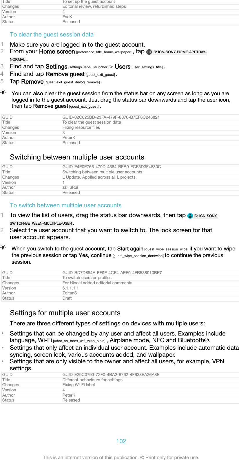 Title To set up the guest accountChanges Editorial review, refurbished stepsVersion 4Author EvaKStatus ReleasedTo clear the guest session data1Make sure you are logged in to the guest account.2From your Home screen [preference_title_home_wallpaper] , tap  ID: ICN-SONY-HOME-APPTRAY-NORMAL .3Find and tap Settings [settings_label_launcher] &gt; Users [user_settings_title] .4Find and tap Remove guest [guest_exit_guest] .5Tap Remove [guest_exit_guest_dialog_remove] .You can also clear the guest session from the status bar on any screen as long as you arelogged in to the guest account. Just drag the status bar downwards and tap the user icon,then tap Remove guest [guest_exit_guest] .GUID GUID-02C625BD-23FA-479F-8870-B7EF6C246821Title To clear the guest session dataChanges Fixing resource ﬁlesVersion 3Author PeterKStatus ReleasedSwitching between multiple user accountsGUID GUID-E4E0E766-479D-4584-BFB0-FCE5D3F4830CTitle Switching between multiple user accountsChanges L Update. Applied across all L projects.Version 1Author zzHuRuiStatus ReleasedTo switch between multiple user accounts1To view the list of users, drag the status bar downwards, then tap  ID: ICN-SONY-SWITCH-BETWEEN-MULTIPLE-USER .2Select the user account that you want to switch to. The lock screen for thatuser account appears.When you switch to the guest account, tap Start again [guest_wipe_session_wipe] if you want to wipethe previous session or tap Yes, continue [guest_wipe_session_dontwipe] to continue the previoussession.GUID GUID-BD7D854A-EF9F-4CE4-AEE0-4FB538010BE7Title To switch users or proﬁlesChanges For Hinoki added editorial commentsVersion 6.1.1.1.1Author ZoltanSStatus DraftSettings for multiple user accountsThere are three different types of settings on devices with multiple users:•Settings that can be changed by any user and affect all users. Examples includelanguage, Wi-Fi [udoc_no_trans_wifi_wlan_plain] , Airplane mode, NFC and Bluetooth®.•Settings that only affect an individual user account. Examples include automatic datasyncing, screen lock, various accounts added, and wallpaper.•Settings that are only visible to the owner and affect all users, for example, VPNsettings.GUID GUID-E29C0793-72F0-4BA2-8762-4F638EA26A8ETitle Different behaviours for settingsChanges Fixing Wi-Fi labelVersion 4Author PeterKStatus Released102This is an internet version of this publication. © Print only for private use.